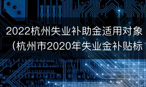 2022杭州失业补助金适用对象（杭州市2020年失业金补贴标准）