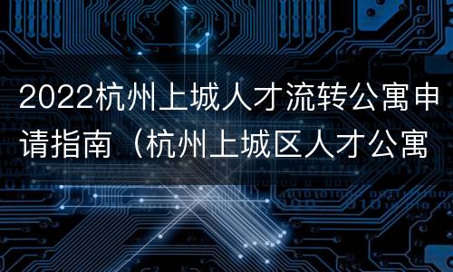 2022杭州上城人才流转公寓申请指南（杭州上城区人才公寓申请官网）