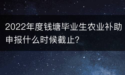2022年度钱塘毕业生农业补助申报什么时候截止？