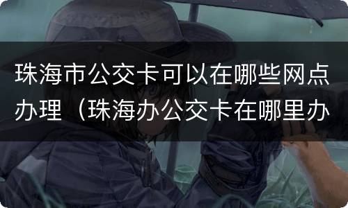 珠海市公交卡可以在哪些网点办理（珠海办公交卡在哪里办?需要什么手续?）