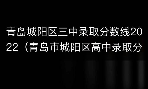 青岛城阳区三中录取分数线2022（青岛市城阳区高中录取分数线2020）