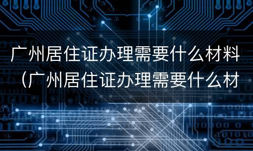 广州居住证办理需要什么材料（广州居住证办理需要什么材料和材料）