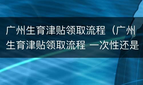 广州生育津贴领取流程（广州生育津贴领取流程 一次性还是分批）