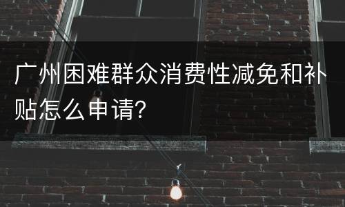 广州困难群众消费性减免和补贴怎么申请？