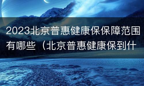 2023北京普惠健康保保障范围有哪些（北京普惠健康保到什么时候截止）