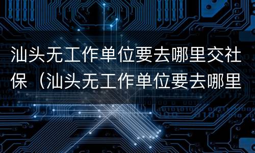 汕头无工作单位要去哪里交社保（汕头无工作单位要去哪里交社保呢）