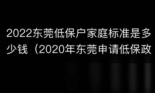 2022东莞低保户家庭标准是多少钱（2020年东莞申请低保政策）