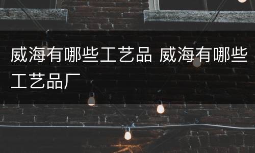 威海有哪些工艺品 威海有哪些工艺品厂