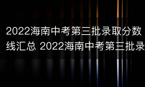 2022海南中考第三批录取分数线汇总 2022海南中考第三批录取分数线汇总表