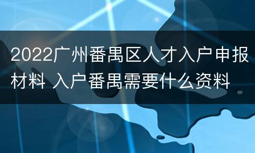 2022广州番禺区人才入户申报材料 入户番禺需要什么资料