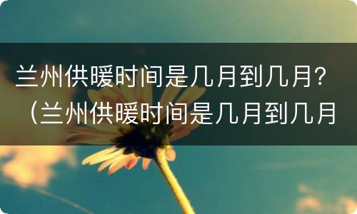 兰州供暖时间是几月到几月？（兰州供暖时间是几月到几月的）