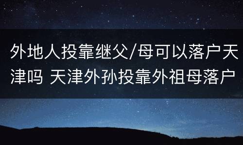 外地人投靠继父/母可以落户天津吗 天津外孙投靠外祖母落户政策