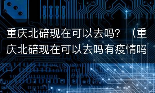 重庆北碚现在可以去吗？（重庆北碚现在可以去吗有疫情吗）