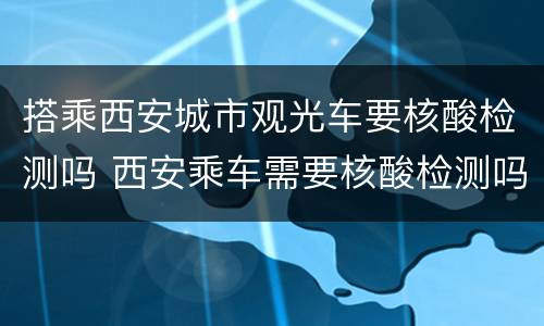 搭乘西安城市观光车要核酸检测吗 西安乘车需要核酸检测吗