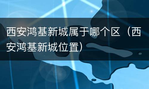 西安鸿基新城属于哪个区（西安鸿基新城位置）