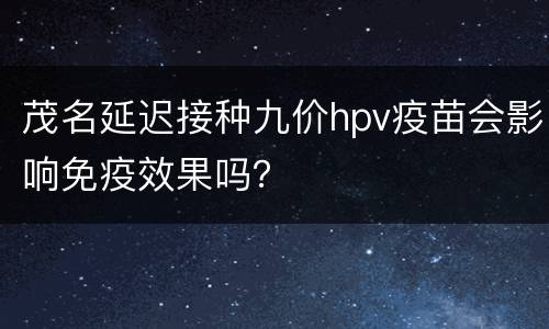 茂名延迟接种九价hpv疫苗会影响免疫效果吗？