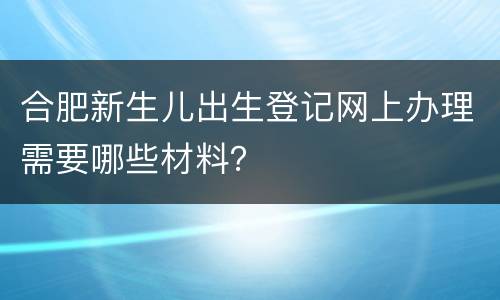 合肥新生儿出生登记网上办理需要哪些材料？