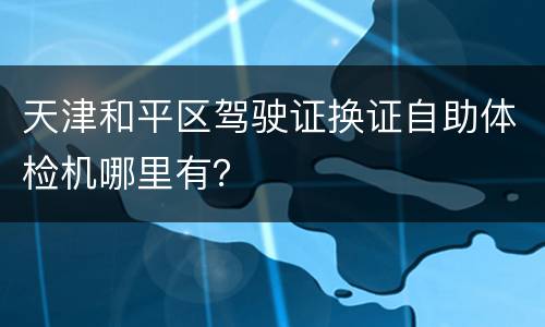 天津和平区驾驶证换证自助体检机哪里有？
