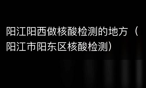 阳江阳西做核酸检测的地方（阳江市阳东区核酸检测）