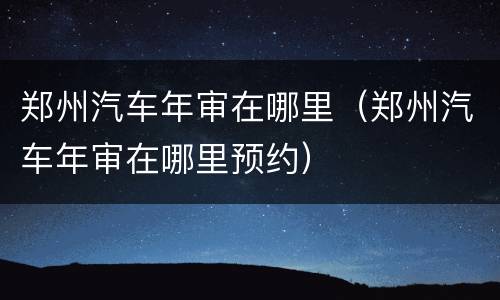 郑州汽车年审在哪里（郑州汽车年审在哪里预约）