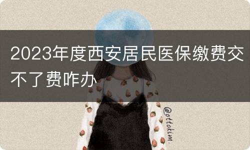 2023年度西安居民医保缴费交不了费咋办