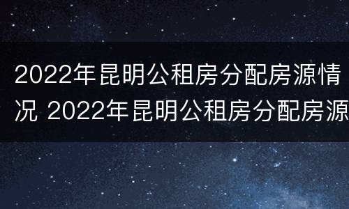 2022年昆明公租房分配房源情况 2022年昆明公租房分配房源情况表