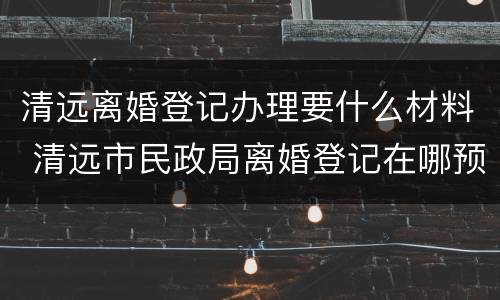 清远离婚登记办理要什么材料 清远市民政局离婚登记在哪预约