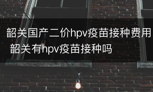 韶关国产二价hpv疫苗接种费用 韶关有hpv疫苗接种吗