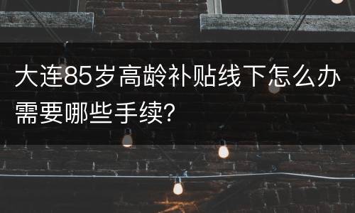 大连85岁高龄补贴线下怎么办需要哪些手续？