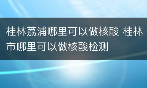桂林荔浦哪里可以做核酸 桂林市哪里可以做核酸检测