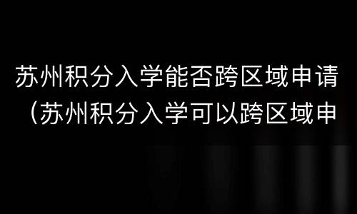 苏州积分入学能否跨区域申请（苏州积分入学可以跨区域申请吗）