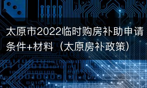 太原市2022临时购房补助申请条件+材料（太原房补政策）
