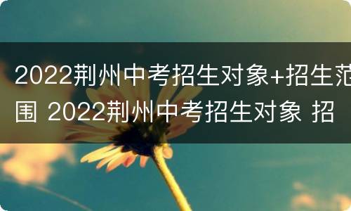 2022荆州中考招生对象+招生范围 2022荆州中考招生对象 招生范围表