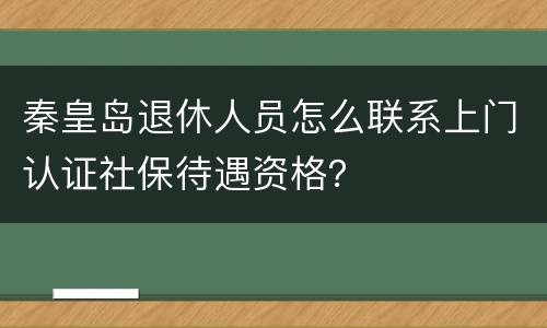秦皇岛退休人员怎么联系上门认证社保待遇资格？