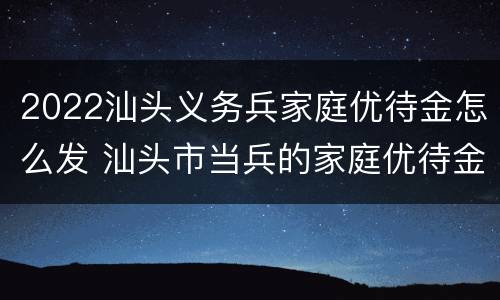 2022汕头义务兵家庭优待金怎么发 汕头市当兵的家庭优待金有多少