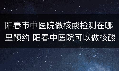 阳春市中医院做核酸检测在哪里预约 阳春中医院可以做核酸检测吗