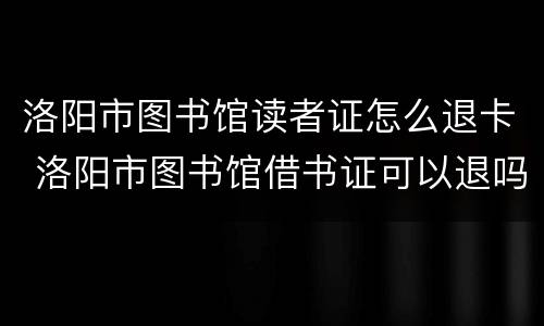 洛阳市图书馆读者证怎么退卡 洛阳市图书馆借书证可以退吗