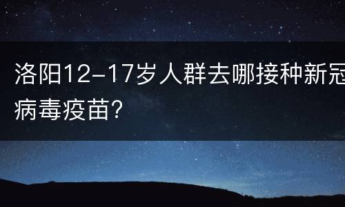 洛阳12-17岁人群去哪接种新冠病毒疫苗?