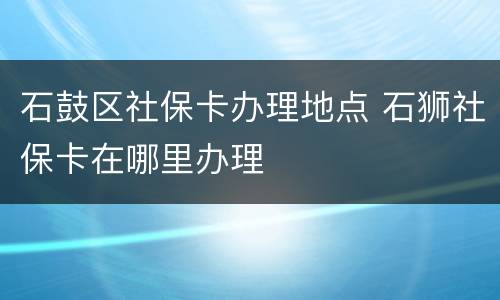 石鼓区社保卡办理地点 石狮社保卡在哪里办理