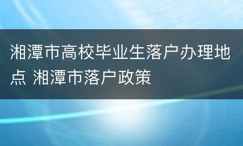 湘潭市高校毕业生落户办理地点 湘潭市落户政策