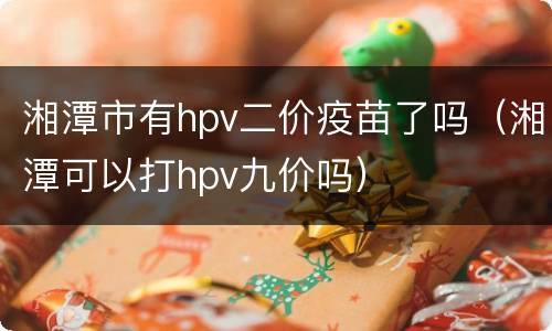 湘潭市有hpv二价疫苗了吗（湘潭可以打hpv九价吗）