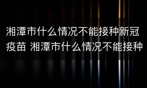 湘潭市什么情况不能接种新冠疫苗 湘潭市什么情况不能接种新冠疫苗第三针
