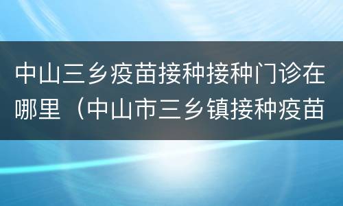 中山三乡疫苗接种接种门诊在哪里（中山市三乡镇接种疫苗在哪里）