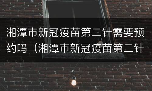 湘潭市新冠疫苗第二针需要预约吗（湘潭市新冠疫苗第二针需要预约吗）
