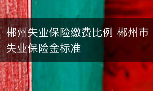 郴州失业保险缴费比例 郴州市失业保险金标准