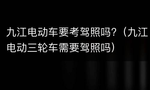 九江电动车要考驾照吗?（九江电动三轮车需要驾照吗）