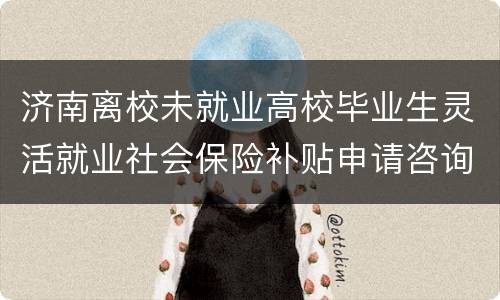 济南离校未就业高校毕业生灵活就业社会保险补贴申请咨询服务电话