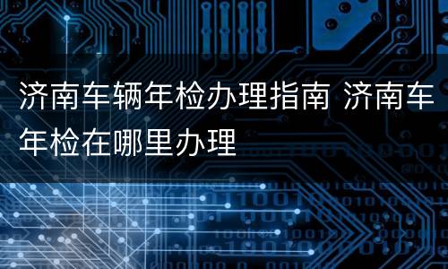 济南车辆年检办理指南 济南车年检在哪里办理