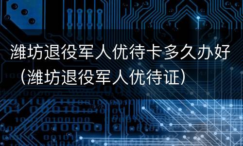潍坊退役军人优待卡多久办好（潍坊退役军人优待证）