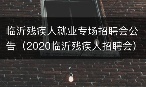 临沂残疾人就业专场招聘会公告（2020临沂残疾人招聘会）
